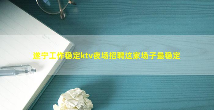 遂宁工作稳定ktv夜场招聘这家场子最稳定